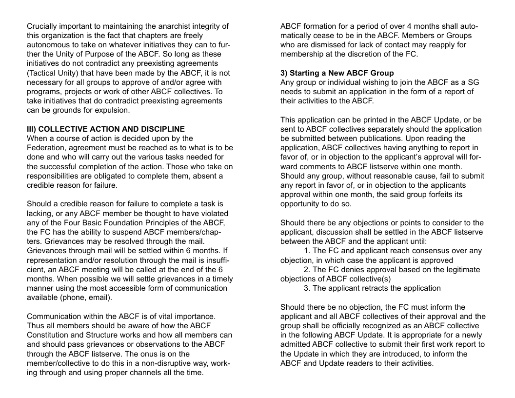Crucially important to maintaining the anarchist integrity of this organization is the fact that chapters are freely autonomous to take on whatever initiatives they can to fur- ther the Unity of Purpose of the ABCF. So long as these initiatives do not contradict any preexisting agreements (Tactical Unity) that have been made by the ABCF, it is not necessary for all groups to approve of andor agree with programs, projects or work of other ABCF collectives. To take initiatives that do contradict preexisting agreements can be grounds for expulsion i) COLLECTIVE ACTION AND DISCIPLINE When a course of action is decided upon by the Federation, agreement must be reached as to what s to be done and who will carry out the various tasks needed for the successful completion of the action. Those who take on responsibilities are obligated to complete them, absent a credible reason for failure. Should a credible reason for failure to complete a task is lacking, or any ABCF member be thought to have violated any of the Four Basic Foundation Principles of the ABCF, the FC has the ability to suspend ABCF members/chap- ters. Grievances may be resolved through the mail. Grievances through mail will be settled within 6 months. If representation and/or resolution through the mail is insuffi- cient, an ABCF meeting will be called at the end of the 6 months. When possible we will settle grievances in a timely manner using the most accessible form of communication available (phone, email). Communication within the ABCF is of vital importance. Thus all members should be aware of how the ABCF Constitution and Structure works and how all members can and should pass grievances or observations to the ABCF through the ABCF listserve. The onus is on the membericollective to do this in a non-disruptive way, work- ing through and using proper channels all the time. ABCF formation for a period of over 4 months shall auto- matically cease to be in the ABCF. Members or Groups who are dismissed for lack of contact may reapply for membership at the discretion of the FC 3) Starting a New ABCF Group Any group or individual wishing to join the ABCF as a SG needs to submit an application in the form of a report of their activities to the ABCF. This application can be printed in the ABCF Update, or be sent to ABCF collectives separately should the application be submitted between publications. Upon reading the application, ABCF collectives having anything to report in favor of, or in objection to the applicant’s approval will for- ward comments to ABCF listserve within one month. Should any group, without reasonable cause, fail to submit any report in favor of, or in objection to the applicants approval within one month, the said group forfeits its opportunity to do so. Should there be any objections or points to consider to the applicant, discussion shall be settled in the ABCF listserve between the ABCF and the applicant until: 1. The FC and applicant reach consensus over any objection, in which case the applicant is approved 2. The FC denies approval based on the legitimate objections of ABCF collective(s) 3. The applicant retracts the application Should there be no objection, the FC must inform the applicant and all ABCF collectives of their approval and the group shall be officially recognized as an ABCF collective in the following ABCF Update. It is appropriate for a newly admitted ABCF collective to submit their first work report to the Update in which they are introduced, to inform the ABCF and Update readers to their activties.
